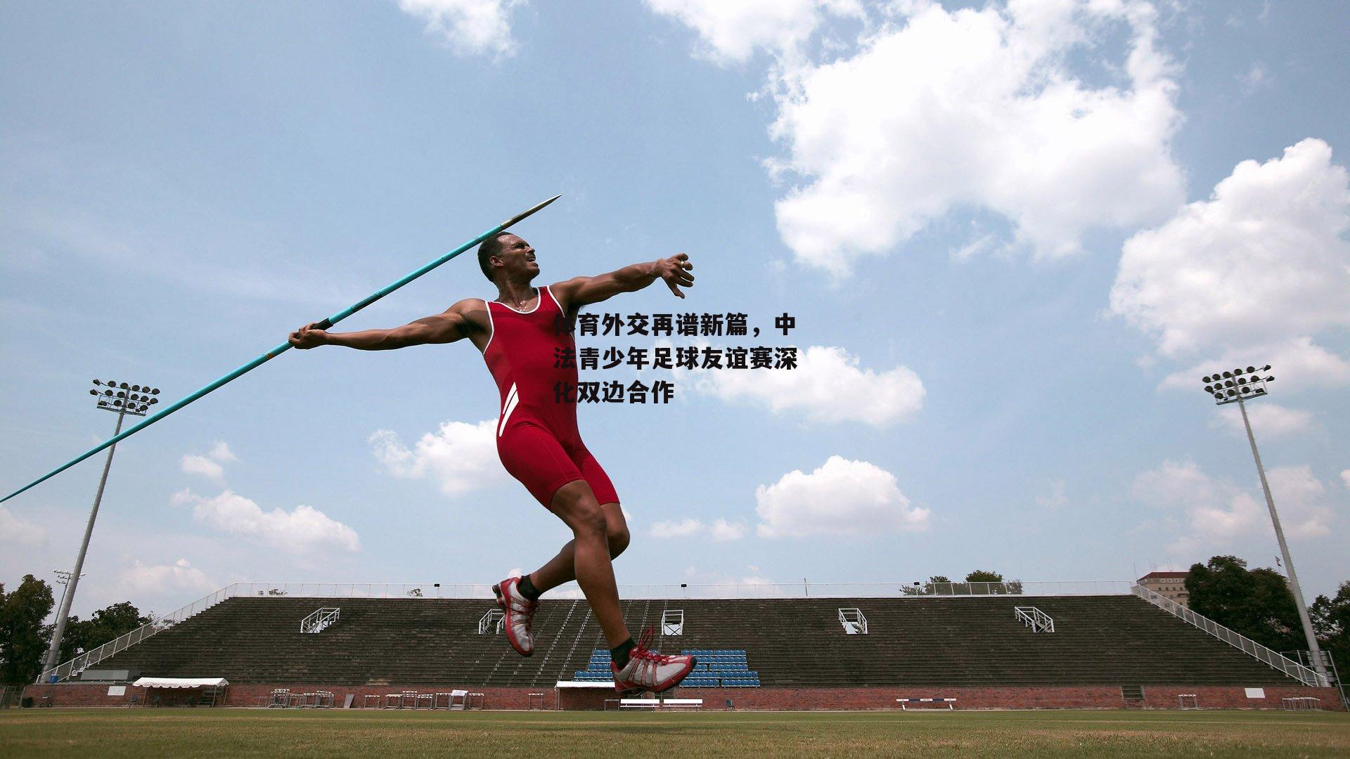 体育外交再谱新篇，中法青少年足球友谊赛深化双边合作