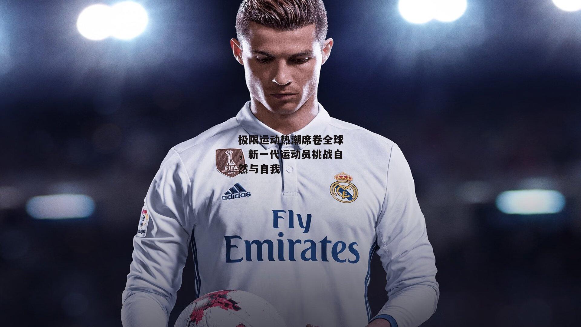 极限运动热潮席卷全球，新一代运动员挑战自然与自我